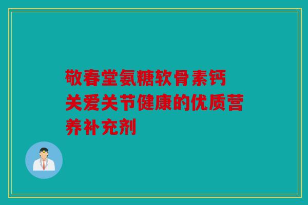 敬春堂氨糖软骨素钙 关爱关节健康的优质营养补充剂