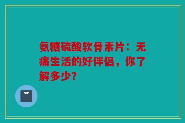 氨糖硫酸软骨素片：无痛生活的好伴侣，你了解多少？