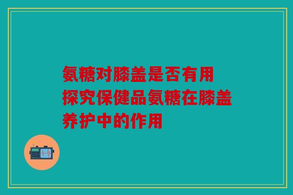 氨糖对膝盖是否有用 探究保健品氨糖在膝盖养护中的作用