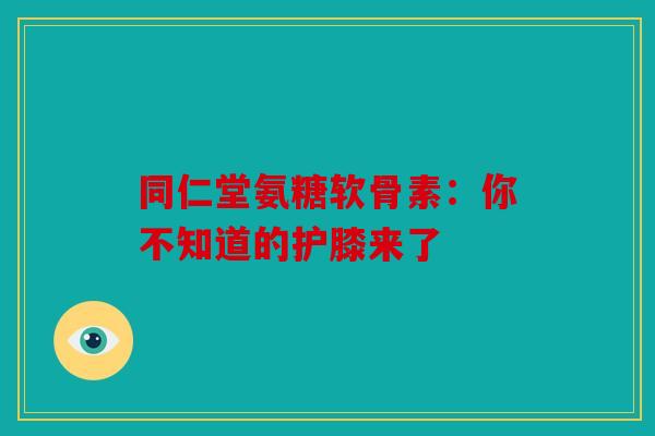 同仁堂氨糖软骨素：你不知道的护膝来了