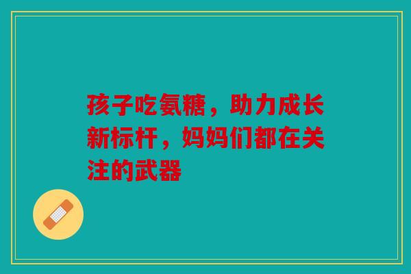 孩子吃氨糖，助力成长新标杆，妈妈们都在关注的武器