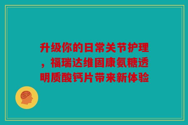 升级你的日常关节护理，福瑞达维固康氨糖透明质酸钙片带来新体验