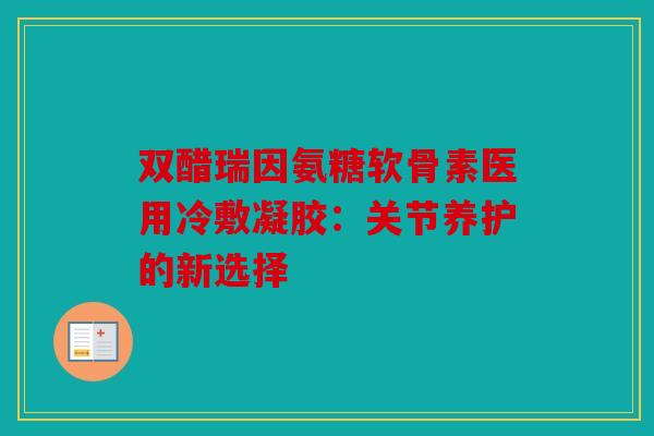 双醋瑞因氨糖软骨素医用冷敷凝胶：关节养护的新选择