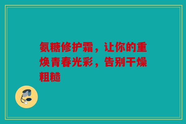 氨糖修护霜，让你的重焕青春光彩，告别干燥粗糙
