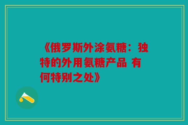《俄罗斯外涂氨糖：独特的外用氨糖产品 有何特别之处》