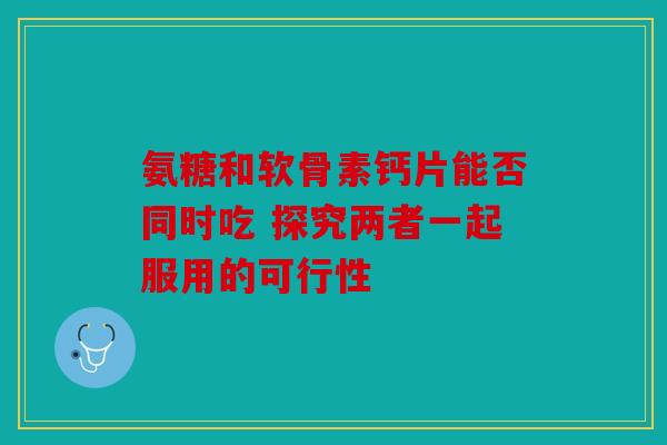 氨糖和软骨素钙片能否同时吃 探究两者一起服用的可行性