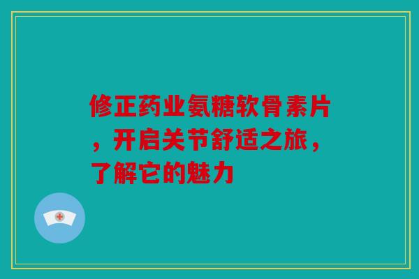 修正药业氨糖软骨素片，开启关节舒适之旅，了解它的魅力