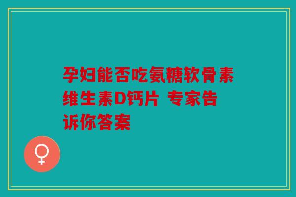 孕妇能否吃氨糖软骨素维生素D钙片 专家告诉你答案