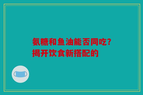 氨糖和鱼油能否同吃？揭开饮食新搭配的