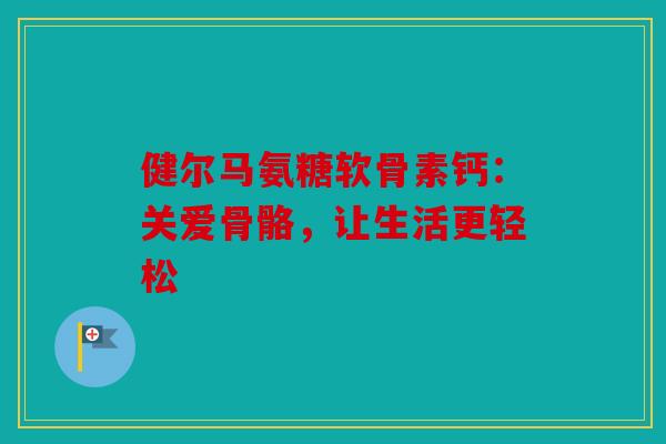 健尔马氨糖软骨素钙：关爱骨骼，让生活更轻松