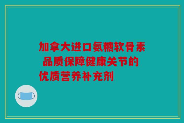 加拿大进口氨糖软骨素 品质保障健康关节的优质营养补充剂