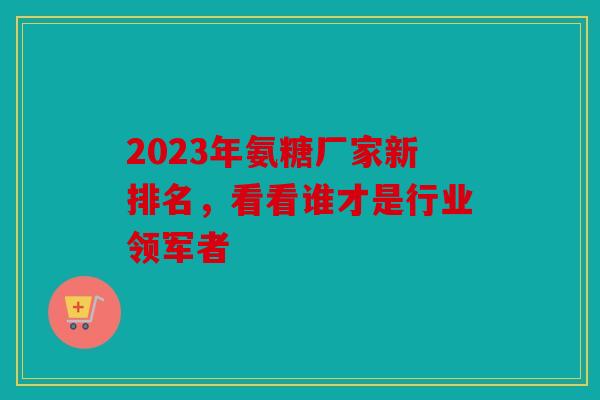 2023年氨糖厂家新排名，看看谁才是行业领军者