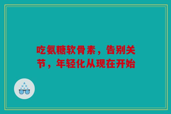 吃氨糖软骨素，告别关节，年轻化从现在开始