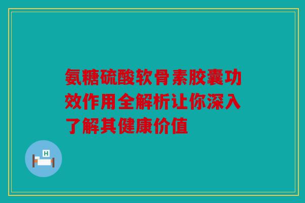 氨糖硫酸软骨素胶囊功效作用全解析让你深入了解其健康价值