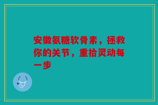 安徽氨糖软骨素，拯救你的关节，重拾灵动每一步