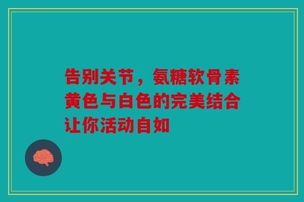 告别关节，氨糖软骨素黄色与白色的完美结合让你活动自如