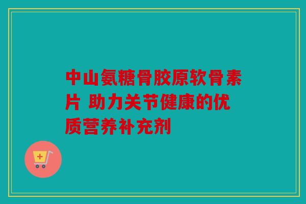 中山氨糖骨胶原软骨素片 助力关节健康的优质营养补充剂