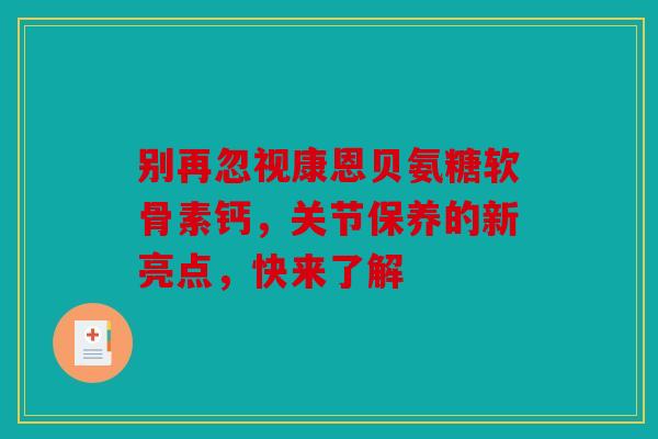 别再忽视康恩贝氨糖软骨素钙，关节保养的新亮点，快来了解