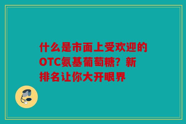 什么是市面上受欢迎的OTC氨基葡萄糖？新排名让你大开眼界