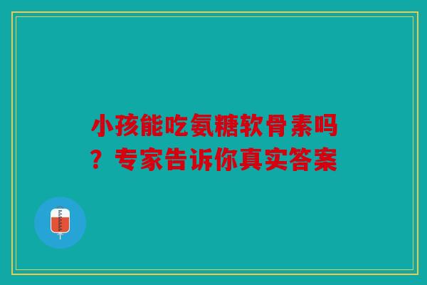 小孩能吃氨糖软骨素吗？专家告诉你真实答案