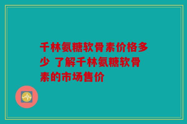 千林氨糖软骨素价格多少 了解千林氨糖软骨素的市场售价