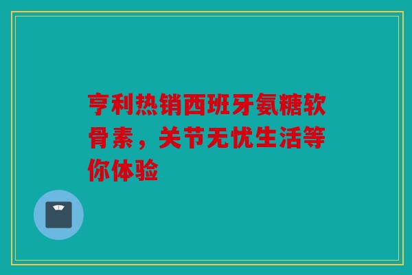 亨利热销西班牙氨糖软骨素，关节无忧生活等你体验