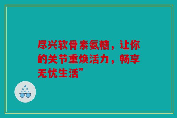 尽兴软骨素氨糖，让你的关节重焕活力，畅享无忧生活”
