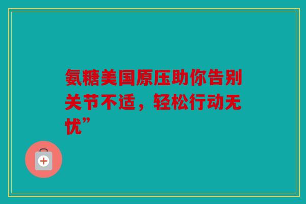 氨糖美国原压助你告别关节不适，轻松行动无忧”