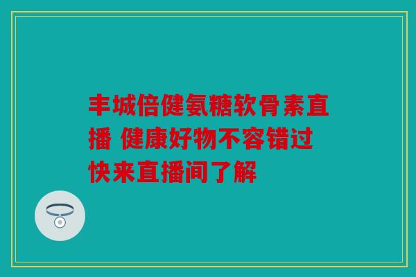 丰城倍健氨糖软骨素直播 健康好物不容错过快来直播间了解