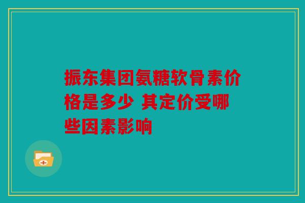 振东集团氨糖软骨素价格是多少 其定价受哪些因素影响