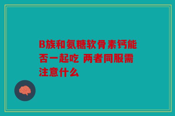 B族和氨糖软骨素钙能否一起吃 两者同服需注意什么