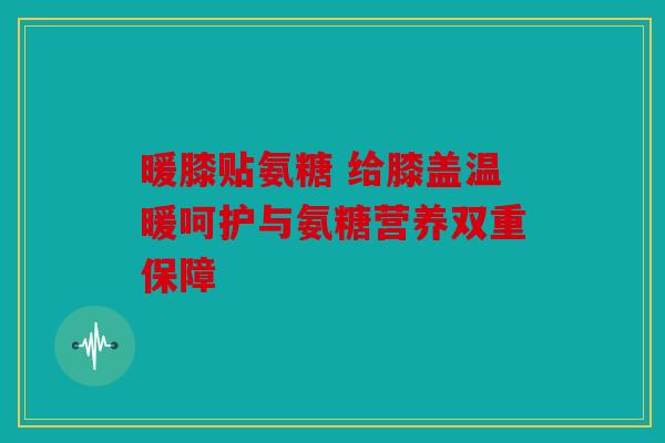 暖膝贴氨糖 给膝盖温暖呵护与氨糖营养双重保障