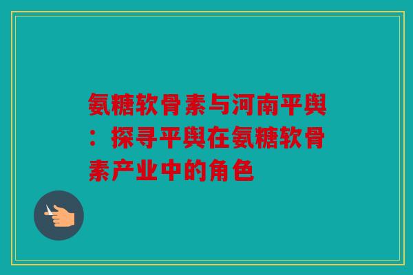氨糖软骨素与河南平舆：探寻平舆在氨糖软骨素产业中的角色