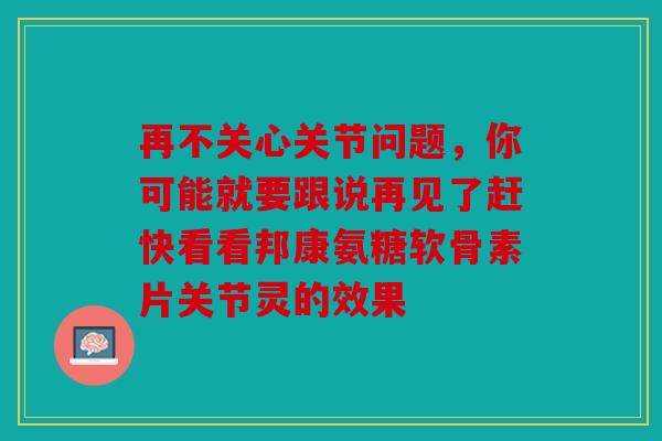 再不关心关节问题，你可能就要跟说再见了赶快看看邦康氨糖软骨素片关节灵的效果