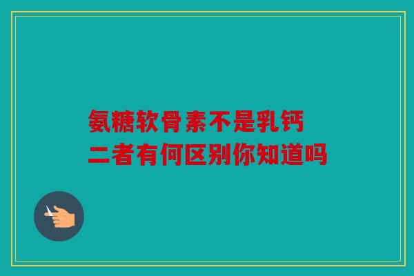 氨糖软骨素不是乳钙 二者有何区别你知道吗