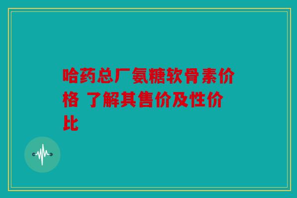 哈药总厂氨糖软骨素价格 了解其售价及性价比