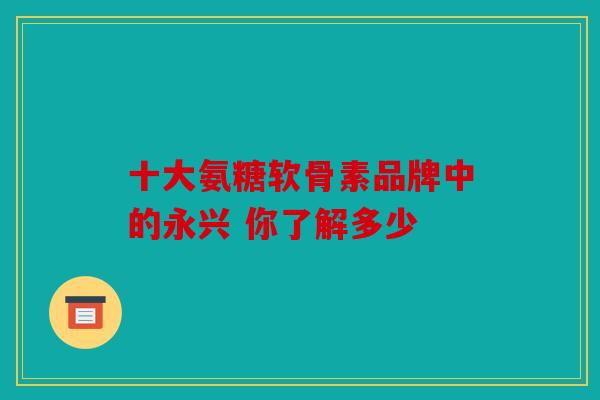 十大氨糖软骨素品牌中的永兴 你了解多少