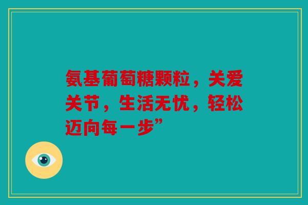 氨基葡萄糖颗粒，关爱关节，生活无忧，轻松迈向每一步”