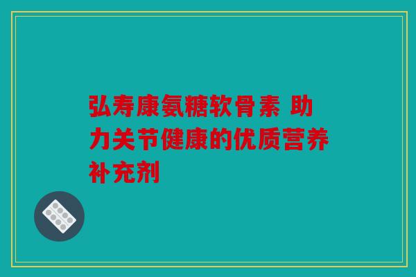 弘寿康氨糖软骨素 助力关节健康的优质营养补充剂