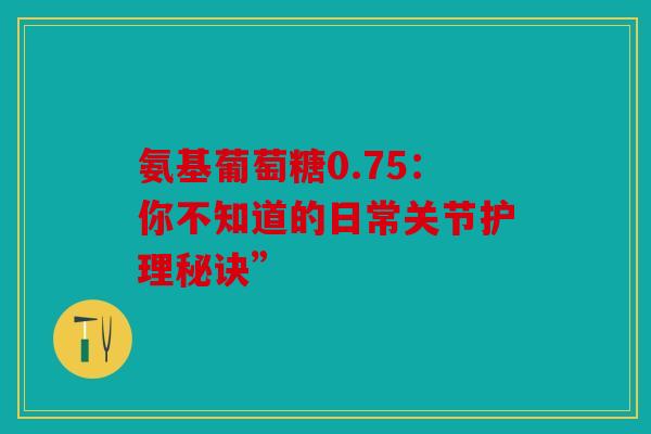 氨基葡萄糖0.75：你不知道的日常关节护理秘诀”