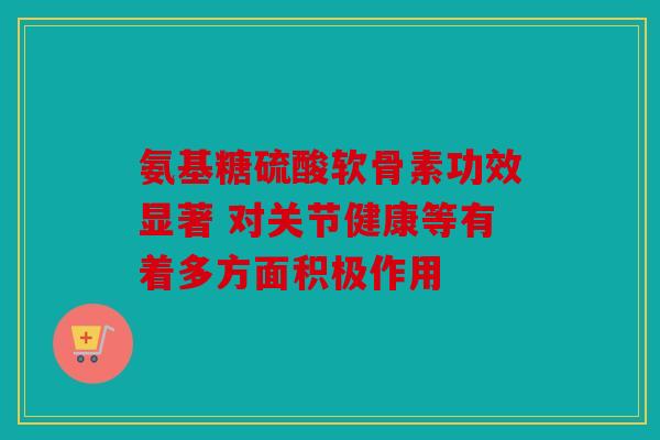 氨基糖硫酸软骨素功效显著 对关节健康等有着多方面积极作用