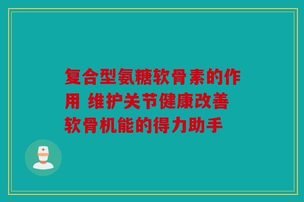 复合型氨糖软骨素的作用 维护关节健康改善软骨机能的得力助手
