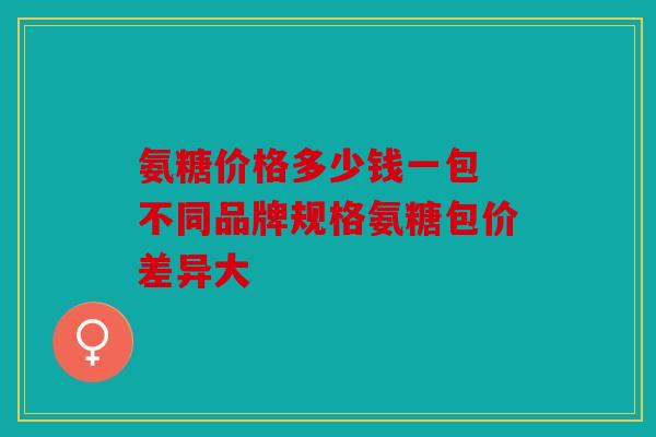 氨糖价格多少钱一包 不同品牌规格氨糖包价差异大