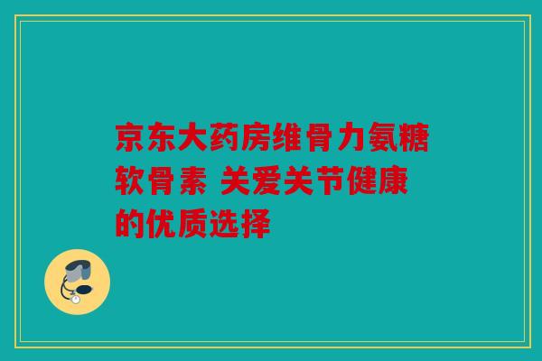 京东大药房维骨力氨糖软骨素 关爱关节健康的优质选择