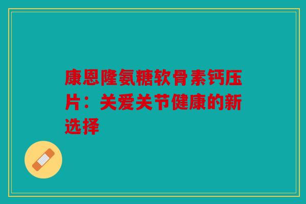 康恩隆氨糖软骨素钙压片：关爱关节健康的新选择