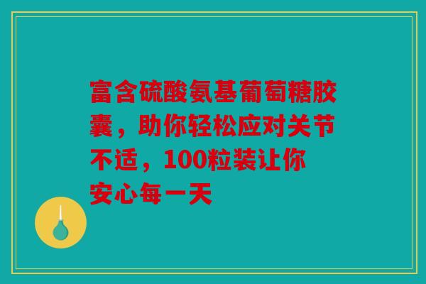 富含硫酸氨基葡萄糖胶囊，助你轻松应对关节不适，100粒装让你安心每一天