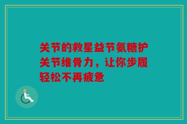 关节的救星益节氨糖护关节维骨力，让你步履轻松不再疲惫