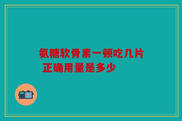 氨糖软骨素一顿吃几片 正确用量是多少