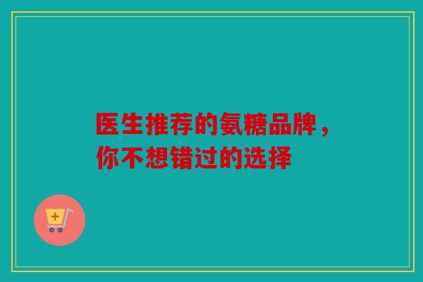 医生推荐的氨糖品牌，你不想错过的选择