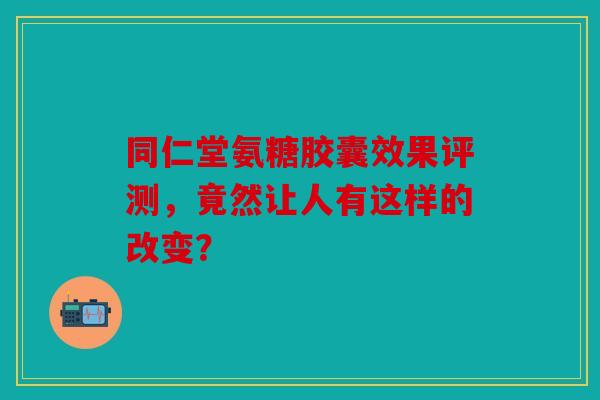 同仁堂氨糖胶囊效果评测，竟然让人有这样的改变？